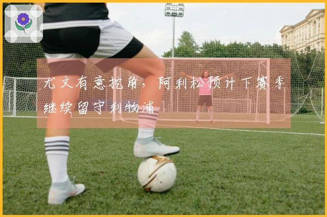 尤文有意挖角,阿利松预计下赛季继续留守利物浦