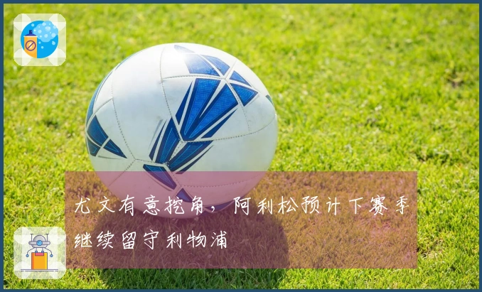 尤文有意挖角，阿利松预计下赛季继续留守利物浦