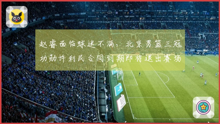 赵睿面临球迷不满，北京男篮三冠功勋许利民合同到期即将退出赛场