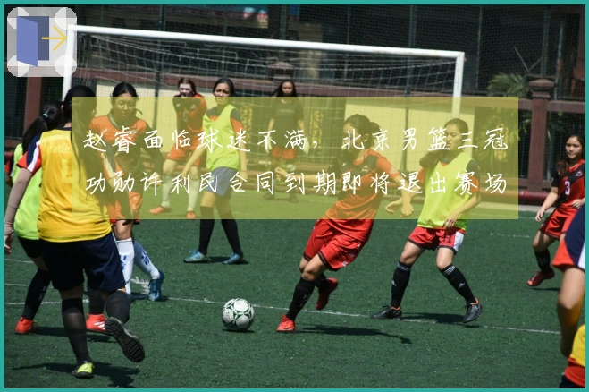赵睿面临球迷不满，北京男篮三冠功勋许利民合同到期即将退出赛场
