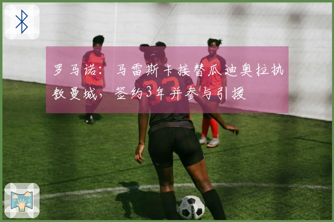 罗马诺：马雷斯卡接替瓜迪奥拉执教曼城，签约3年并参与引援